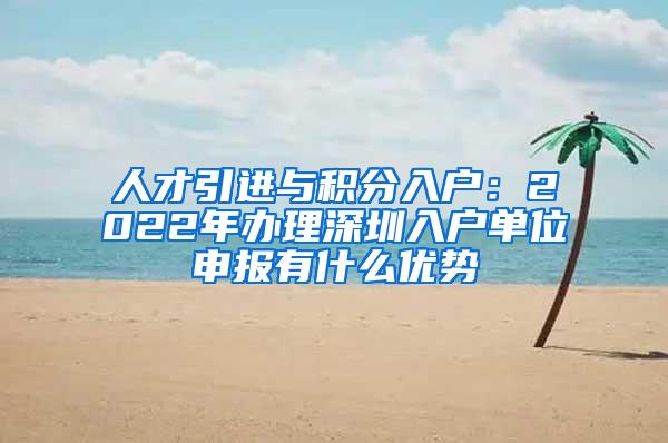 人才引进与积分入户：2022年办理深圳入户单位申报有什么优势