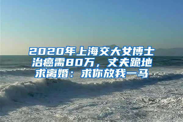 2020年上海交大女博士治癌需80万，丈夫跪地求离婚：求你放我一马