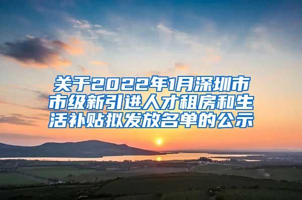 关于2022年1月深圳市市级新引进人才租房和生活补贴拟发放名单的公示