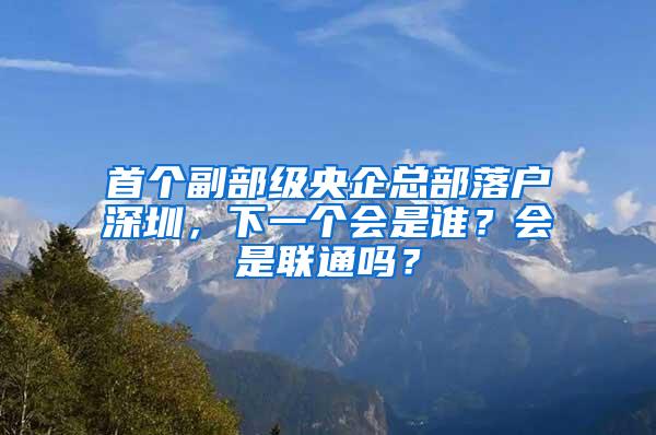首个副部级央企总部落户深圳，下一个会是谁？会是联通吗？