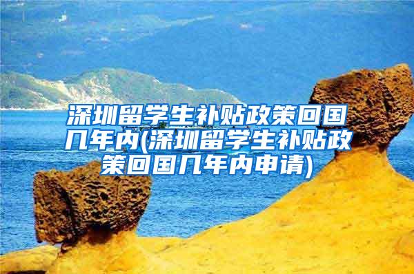 深圳留学生补贴政策回国几年内(深圳留学生补贴政策回国几年内申请)