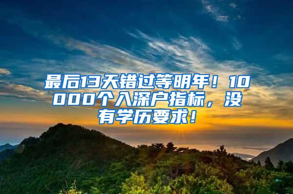 最后13天错过等明年！10000个入深户指标，没有学历要求！