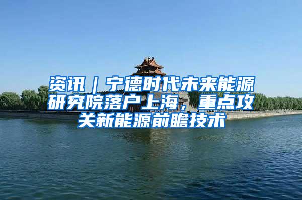 资讯｜宁德时代未来能源研究院落户上海，重点攻关新能源前瞻技术