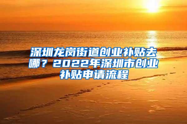 深圳龙岗街道创业补贴去哪？2022年深圳市创业补贴申请流程