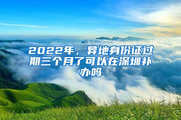 2022年，异地身份证过期三个月了可以在深圳补办吗