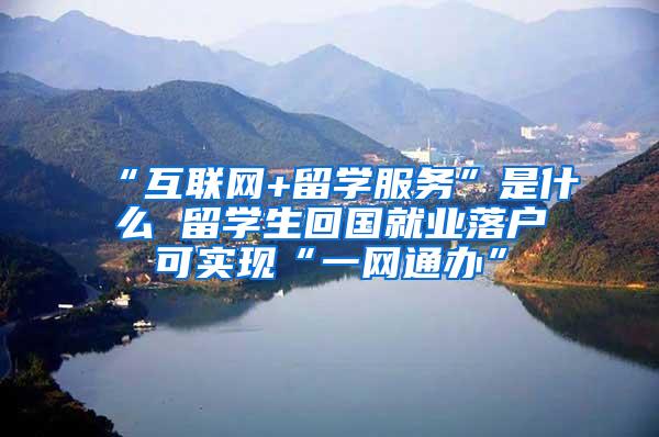 “互联网+留学服务”是什么 留学生回国就业落户可实现“一网通办”
