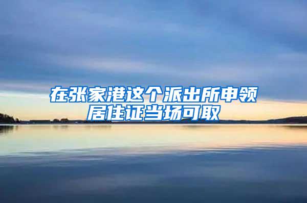 在张家港这个派出所申领居住证当场可取