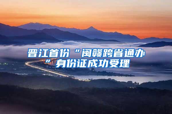 晋江首份“闽赣跨省通办”身份证成功受理
