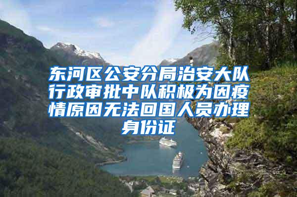 东河区公安分局治安大队行政审批中队积极为因疫情原因无法回国人员办理身份证