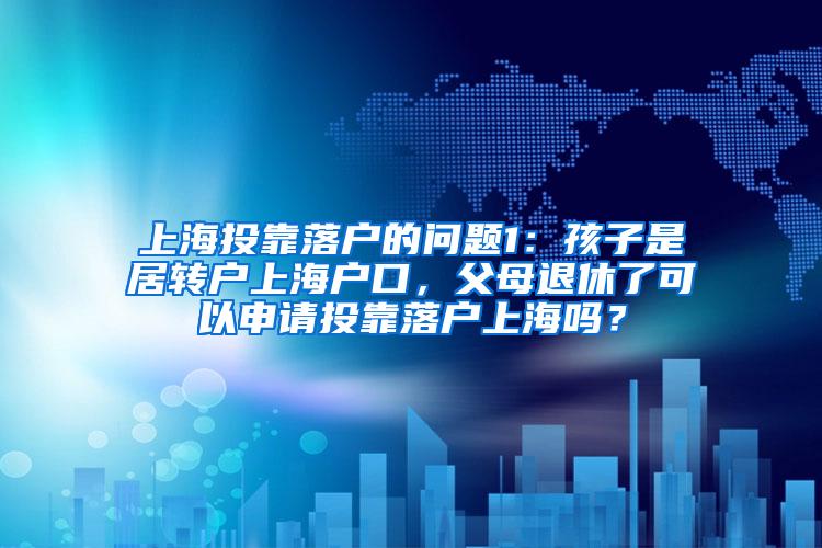 上海投靠落户的问题1：孩子是居转户上海户口，父母退休了可以申请投靠落户上海吗？