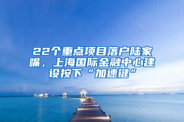 22个重点项目落户陆家嘴，上海国际金融中心建设按下“加速键”