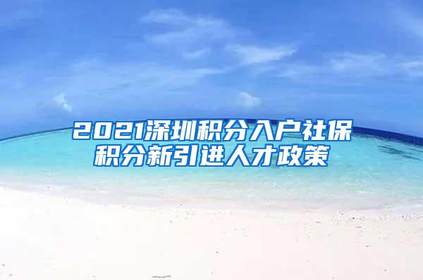 2021深圳积分入户社保积分新引进人才政策