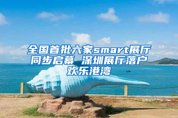 全国首批六家smart展厅同步启幕 深圳展厅落户欢乐港湾