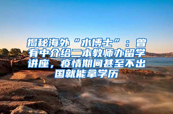 揭秘海外“水博士”：曾有中介给二本教师办留学讲座，疫情期间甚至不出国就能拿学历