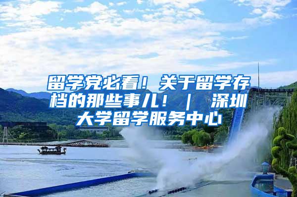 留学党必看！关于留学存档的那些事儿！｜ 深圳大学留学服务中心