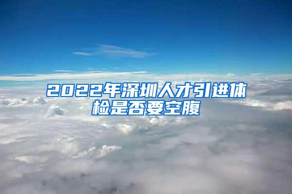 2022年深圳人才引进体检是否要空腹