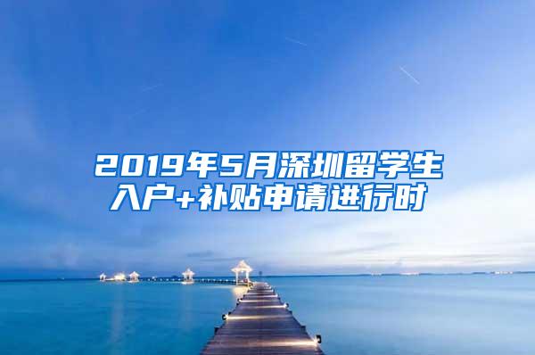 2019年5月深圳留学生入户+补贴申请进行时