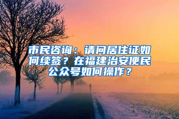 市民咨询：请问居住证如何续签？在福建治安便民公众号如何操作？