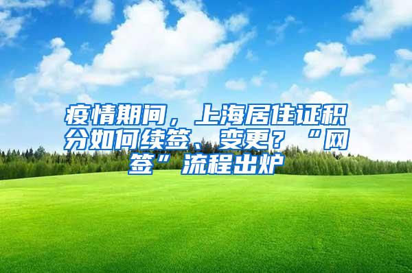 疫情期间，上海居住证积分如何续签、变更？“网签”流程出炉