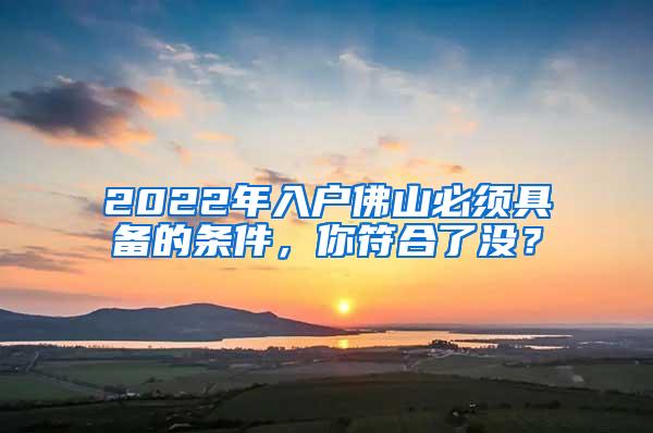 2022年入户佛山必须具备的条件，你符合了没？