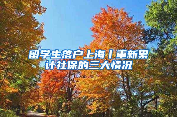 留学生落户上海丨重新累计社保的三大情况