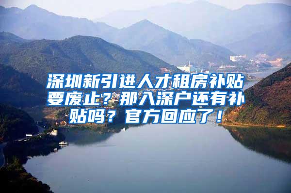 深圳新引进人才租房补贴要废止？那入深户还有补贴吗？官方回应了！