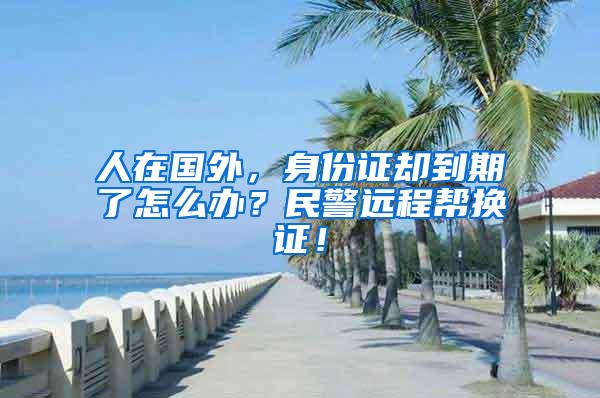 人在国外，身份证却到期了怎么办？民警远程帮换证！