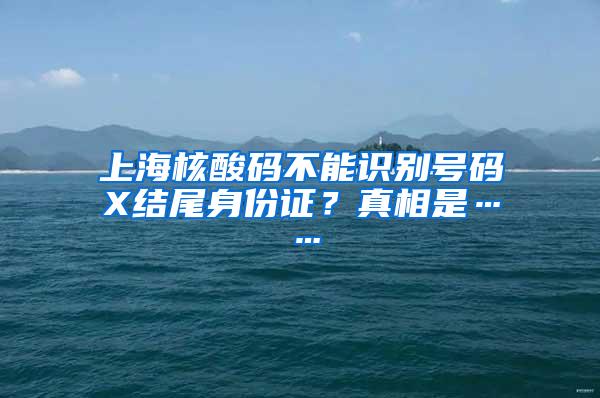 上海核酸码不能识别号码X结尾身份证？真相是……