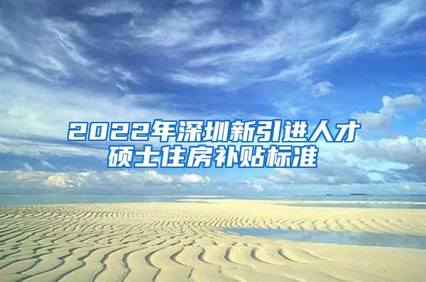 2022年深圳新引进人才硕士住房补贴标准