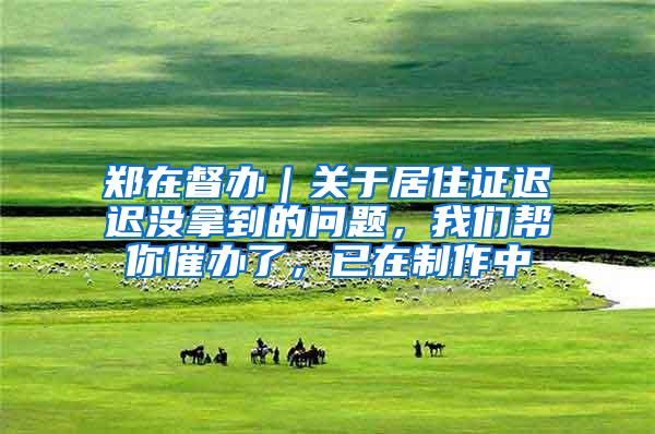 郑在督办｜关于居住证迟迟没拿到的问题，我们帮你催办了，已在制作中