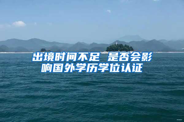 出境时间不足 是否会影响国外学历学位认证