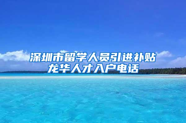 深圳市留学人员引进补贴龙华人才入户电话