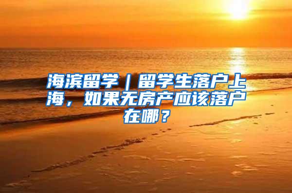 海滨留学｜留学生落户上海，如果无房产应该落户在哪？
