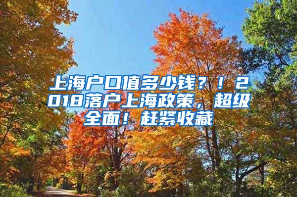 上海户口值多少钱？！2018落户上海政策，超级全面！赶紧收藏