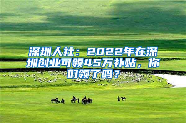 深圳人社：2022年在深圳创业可领45万补贴，你们领了吗？