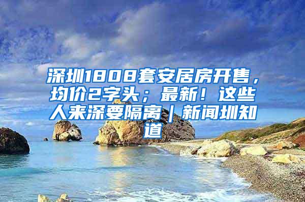 深圳1808套安居房开售，均价2字头；最新！这些人来深要隔离｜新闻圳知道