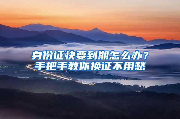 身份证快要到期怎么办？手把手教你换证不用愁