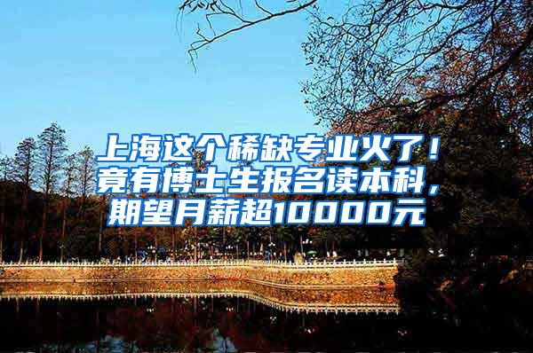 上海这个稀缺专业火了！竟有博士生报名读本科，期望月薪超10000元