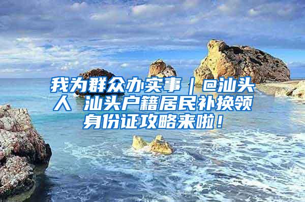 我为群众办实事｜@汕头人 汕头户籍居民补换领身份证攻略来啦！