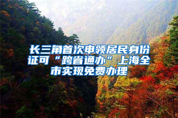 长三角首次申领居民身份证可“跨省通办”上海全市实现免费办理