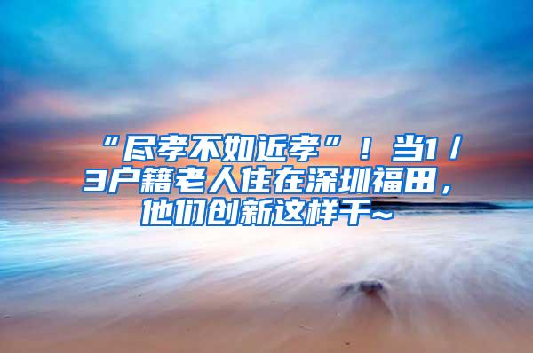 “尽孝不如近孝”！当1／3户籍老人住在深圳福田，他们创新这样干~