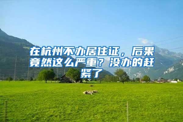 在杭州不办居住证，后果竟然这么严重？没办的赶紧了