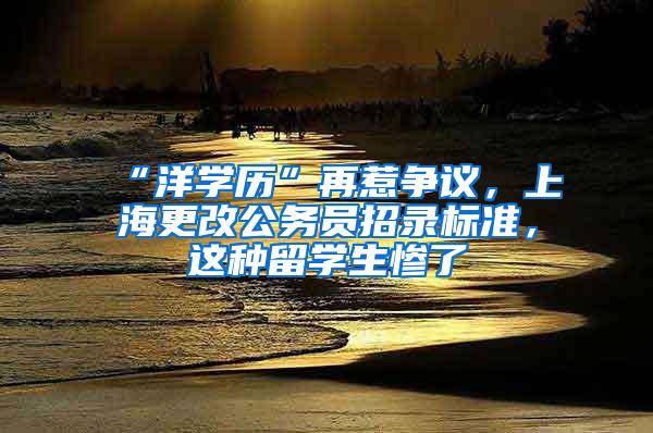 “洋学历”再惹争议，上海更改公务员招录标准，这种留学生惨了