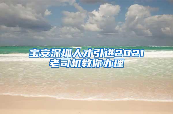 宝安深圳人才引进2021老司机教你办理