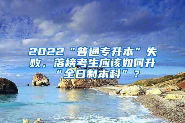 2022“普通专升本”失败，落榜考生应该如何升“全日制本科”？