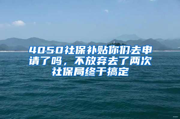 4050社保补贴你们去申请了吗，不放弃去了两次社保局终于搞定