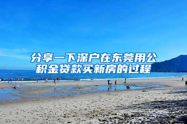 分享一下深户在东莞用公积金贷款买新房的过程