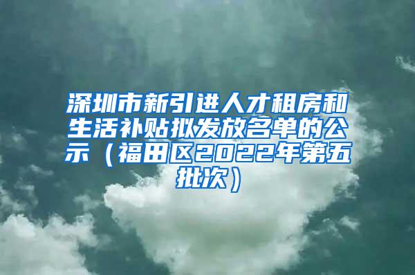 深圳市新引进人才租房和生活补贴拟发放名单的公示（福田区2022年第五批次）
