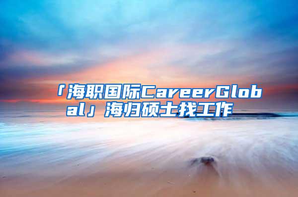 「海职国际CareerGlobal」海归硕士找工作