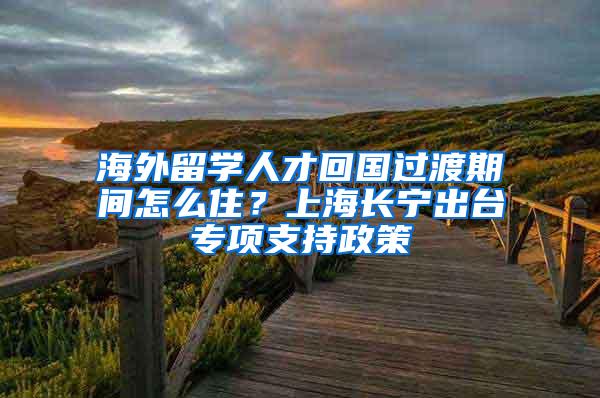 海外留学人才回国过渡期间怎么住？上海长宁出台专项支持政策